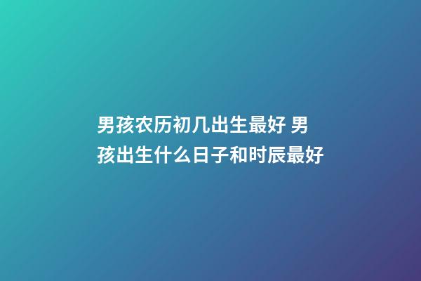 男孩农历初几出生最好 男孩出生什么日子和时辰最好-第1张-观点-玄机派